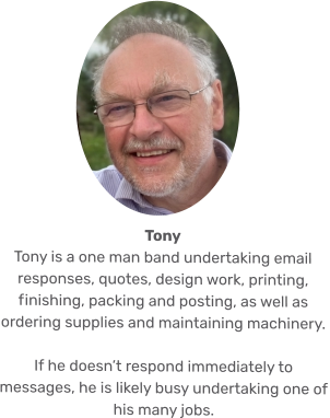 Tony Tony is a one man band undertaking email responses, quotes, design work, printing, finishing, packing and posting, as well as ordering supplies and maintaining machinery.   If he doesn’t respond immediately to messages, he is likely busy undertaking one of his many jobs.