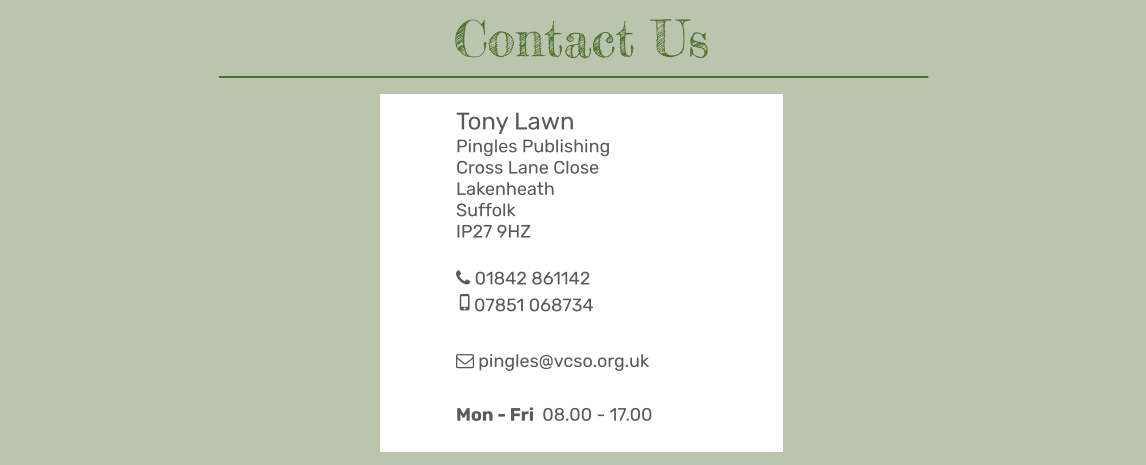 Tony Lawn Pingles Publishing Cross Lane Close Lakenheath Suffolk IP27 9HZ   01842 861142 07851 068734   pingles@vcso.org.uk  Mon - Fri  08.00 - 17.00  Contact Us