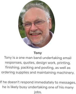 Tony Tony is a one man band undertaking email responses, quotes, design work, printing, finishing, packing and posting, as well as ordering supplies and maintaining machinery.   If he doesn’t respond immediately to messages, he is likely busy undertaking one of his many jobs.